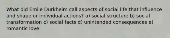 What did Emile Durkheim call aspects of social life that influence and shape or individual actions? a) social structure b) social transformation c) social facts d) unintended consequences e) romantic love