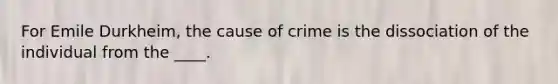 For Emile Durkheim, the cause of crime is the dissociation of the individual from the ____.