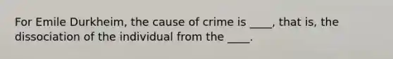 For Emile Durkheim, the cause of crime is ____, that is, the dissociation of the individual from the ____.