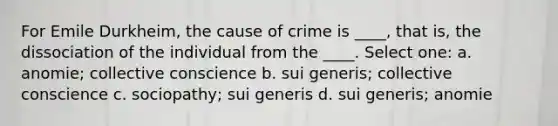 For Emile Durkheim, the cause of crime is ____, that is, the dissociation of the individual from the ____. Select one: a. anomie; collective conscience b. sui generis; collective conscience c. sociopathy; sui generis d. sui generis; anomie