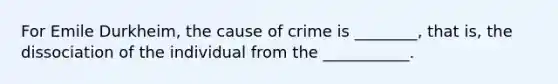 For Emile Durkheim, the cause of crime is ________, that is, the dissociation of the individual from the ___________.