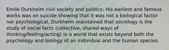 Emile Durkheim civil society and politics: His earliest and famous works was on suicide showing that it was not a biological factor nor psychological, Durkheim maintained that sociology is the study of social facts (collective, shared ways of thinking/feeling/acting) in a world that exists beyond both the psychology and biology of an individual and the human species.