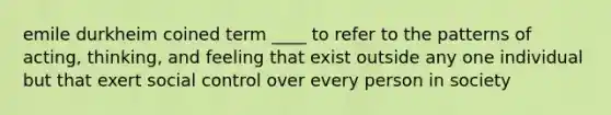 emile durkheim coined term ____ to refer to the patterns of acting, thinking, and feeling that exist outside any one individual but that exert social control over every person in society