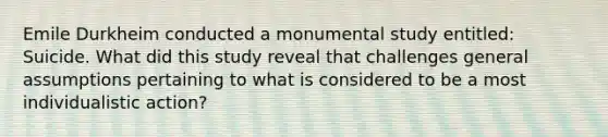 Emile Durkheim conducted a monumental study entitled: Suicide. What did this study reveal that challenges general assumptions pertaining to what is considered to be a most individualistic action?