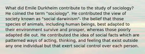 What did Emile Durkheim contribute to the study of sociology? He coined the term "sociology". He contributed the view of society known as "social darwinism"- the belief that those species of animals, including human beings, best adapted to their environment survive and prosper, whereas those poorly adapted die out. He contributed the idea of social facts which are patterned ways of acting, thinking, and feeling that exist outside any one individual but that exert social control over each person.