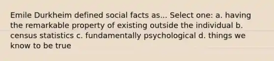 Emile Durkheim defined social facts as... Select one: a. having the remarkable property of existing outside the individual b. census statistics c. fundamentally psychological d. things we know to be true