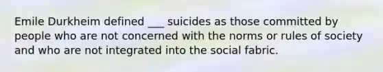 Emile Durkheim defined ___ suicides as those committed by people who are not concerned with the norms or rules of society and who are not integrated into the social fabric.