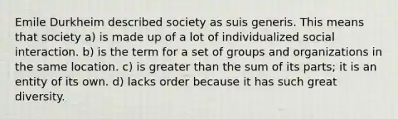 Emile Durkheim described society as suis generis. This means that society a) is made up of a lot of individualized social interaction. b) is the term for a set of groups and organizations in the same location. c) is greater than the sum of its parts; it is an entity of its own. d) lacks order because it has such great diversity.