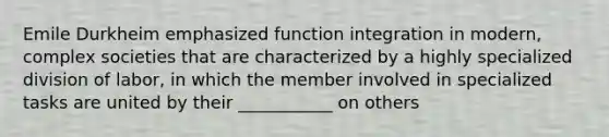 Emile Durkheim emphasized function integration in modern, complex societies that are characterized by a highly specialized division of labor, in which the member involved in specialized tasks are united by their ___________ on others