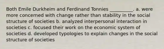 Both Emile Durkheim and Ferdinand Tonnies __________. a. were more concerned with change rather than stability in the social structure of societies b. analyzed interpersonal interaction in societies c. focused their work on the economic system of societies d. developed typologies to explain changes in the social structure of societies