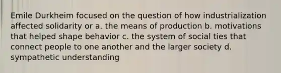 Emile Durkheim focused on the question of how industrialization affected solidarity or a. the means of production b. motivations that helped shape behavior c. the system of social ties that connect people to one another and the larger society d. sympathetic understanding