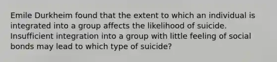 Emile Durkheim found that the extent to which an individual is integrated into a group affects the likelihood of suicide. Insufficient integration into a group with little feeling of social bonds may lead to which type of suicide?