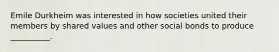 Emile Durkheim was interested in how societies united their members by shared values and other social bonds to produce __________.