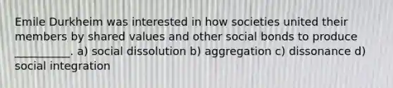 Emile Durkheim was interested in how societies united their members by shared values and other social bonds to produce __________. a) social dissolution b) aggregation c) dissonance d) social integration