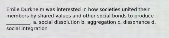 Emile Durkheim was interested in how societies united their members by shared values and other social bonds to produce __________. a. social dissolution b. aggregation c. dissonance d. social integration