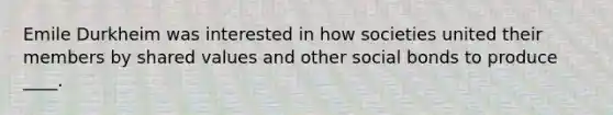 Emile Durkheim was interested in how societies united their members by shared values and other social bonds to produce ____.
