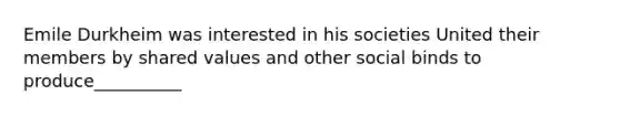 Emile Durkheim was interested in his societies United their members by shared values and other social binds to produce__________