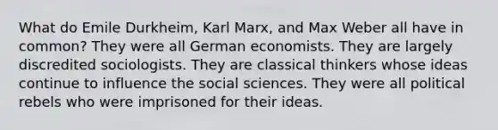 What do Emile Durkheim, Karl Marx, and Max Weber all have in common? They were all German economists. They are largely discredited sociologists. They are classical thinkers whose ideas continue to influence the social sciences. They were all political rebels who were imprisoned for their ideas.