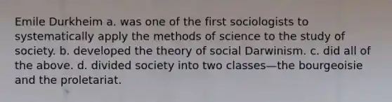 Emile Durkheim a. was one of the first sociologists to systematically apply the methods of science to the study of society. b. developed the theory of social Darwinism. c. did all of the above. d. divided society into two classes—the bourgeoisie and the proletariat.