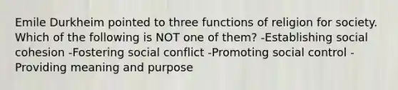 Emile Durkheim pointed to three functions of religion for society. Which of the following is NOT one of them? -Establishing social cohesion -Fostering social conflict -Promoting social control -Providing meaning and purpose