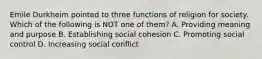 Emile Durkheim pointed to three functions of religion for society. Which of the following is NOT one of them? A. Providing meaning and purpose B. Establishing social cohesion C. Promoting social control D. Increasing social conflict