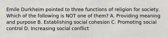 Emile Durkheim pointed to three functions of religion for society. Which of the following is NOT one of them? A. Providing meaning and purpose B. Establishing social cohesion C. Promoting social control D. Increasing social conflict