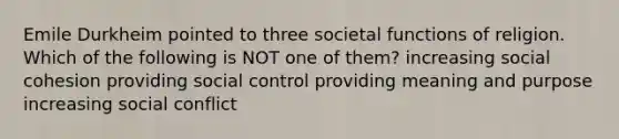 Emile Durkheim pointed to three societal functions of religion. Which of the following is NOT one of them? increasing social cohesion providing social control providing meaning and purpose increasing social conflict