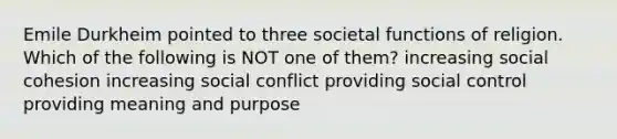 Emile Durkheim pointed to three societal functions of religion. Which of the following is NOT one of them? increasing social cohesion increasing social conflict providing social control providing meaning and purpose