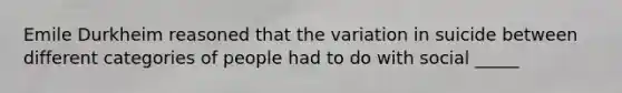 Emile Durkheim reasoned that the variation in suicide between different categories of people had to do with social _____