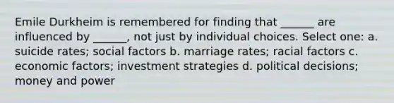 Emile Durkheim is remembered for finding that ______ are influenced by ______, not just by individual choices. Select one: a. suicide rates; social factors b. marriage rates; racial factors c. economic factors; investment strategies d. political decisions; money and power