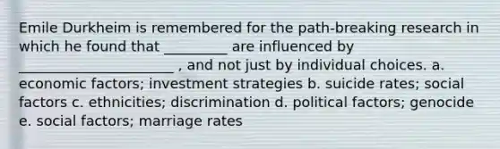 Emile Durkheim is remembered for the path-breaking research in which he found that _________ are influenced by ______________________ , and not just by individual choices. a. economic factors; investment strategies b. suicide rates; social factors c. ethnicities; discrimination d. political factors; genocide e. social factors; marriage rates