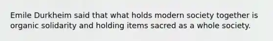 Emile Durkheim said that what holds modern society together is organic solidarity and holding items sacred as a whole society.