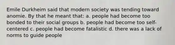 Emile Durkheim said that modern society was tending toward anomie. By that he meant that: a. people had become too bonded to their social groups b. people had become too self-centered c. people had become fatalistic d. there was a lack of norms to guide people