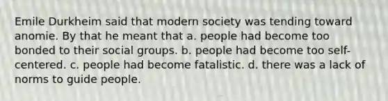 Emile Durkheim said that modern society was tending toward anomie. By that he meant that a. people had become too bonded to their social groups. b. people had become too self-centered. c. people had become fatalistic. d. there was a lack of norms to guide people.