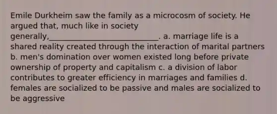 Emile Durkheim saw the family as a microcosm of society. He argued that, much like in society generally,____________________________.​ a. ​marriage life is a shared reality created through the interaction of marital partners b. ​men's domination over women existed long before private ownership of property and capitalism c. ​a division of labor contributes to greater efficiency in marriages and families d. ​females are socialized to be passive and males are socialized to be aggressive
