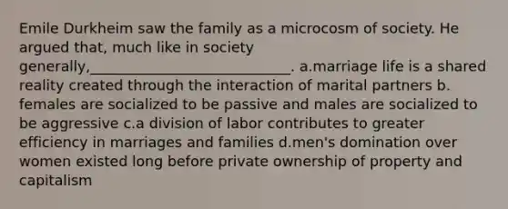 Emile Durkheim saw the family as a microcosm of society. He argued that, much like in society generally,____________________________.​ a.​marriage life is a shared reality created through the interaction of marital partners b.​females are socialized to be passive and males are socialized to be aggressive c.​a division of labor contributes to greater efficiency in marriages and families d.​men's domination over women existed long before private ownership of property and capitalism