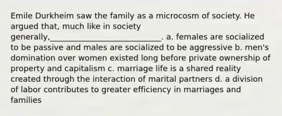 Emile Durkheim saw the family as a microcosm of society. He argued that, much like in society generally,____________________________.​ a. ​females are socialized to be passive and males are socialized to be aggressive b. ​men's domination over women existed long before private ownership of property and capitalism c. ​marriage life is a shared reality created through the interaction of marital partners d. ​a division of labor contributes to greater efficiency in marriages and families