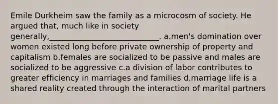 Emile Durkheim saw the family as a microcosm of society. He argued that, much like in society generally,____________________________.​ a.​men's domination over women existed long before private ownership of property and capitalism b.​females are socialized to be passive and males are socialized to be aggressive c.​a division of labor contributes to greater efficiency in marriages and families d.​marriage life is a shared reality created through the interaction of marital partners