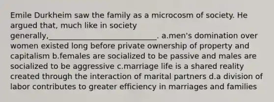 Emile Durkheim saw the family as a microcosm of society. He argued that, much like in society generally,____________________________.​ a.​men's domination over women existed long before private ownership of property and capitalism b.​females are socialized to be passive and males are socialized to be aggressive c.​marriage life is a shared reality created through the interaction of marital partners d.​a division of labor contributes to greater efficiency in marriages and families