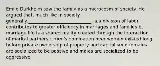 Emile Durkheim saw the family as a microcosm of society. He argued that, much like in society generally,____________________________.​ a.​a division of labor contributes to greater efficiency in marriages and families b.​marriage life is a shared reality created through the interaction of marital partners c.​men's domination over women existed long before private ownership of property and capitalism d.​females are socialized to be passive and males are socialized to be aggressive