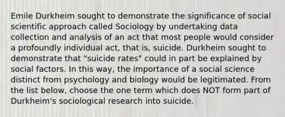 Emile Durkheim sought to demonstrate the significance of social scientific approach called Sociology by undertaking data collection and analysis of an act that most people would consider a profoundly individual act, that is, suicide. Durkheim sought to demonstrate that "suicide rates" could in part be explained by social factors. In this way, the importance of a social science distinct from psychology and biology would be legitimated. From the list below, choose the one term which does NOT form part of Durkheim's sociological research into suicide.