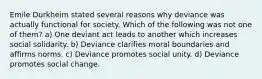 Emile Durkheim stated several reasons why deviance was actually functional for society. Which of the following was not one of them? a) One deviant act leads to another which increases social solidarity. b) Deviance clarifies moral boundaries and affirms norms. c) Deviance promotes social unity. d) Deviance promotes social change.