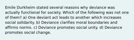 Emile Durkheim stated several reasons why deviance was actually functional for society. Which of the following was not one of them? a) One deviant act leads to another which increases social solidarity. b) Deviance clarifies moral boundaries and affirms norms. c) Deviance promotes social unity. d) Deviance promotes social change.