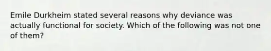 Emile Durkheim stated several reasons why deviance was actually functional for society. Which of the following was not one of them?