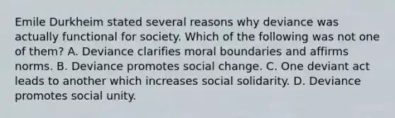 Emile Durkheim stated several reasons why deviance was actually functional for society. Which of the following was not one of them? A. Deviance clarifies moral boundaries and affirms norms. B. Deviance promotes social change. C. One deviant act leads to another which increases social solidarity. D. Deviance promotes social unity.