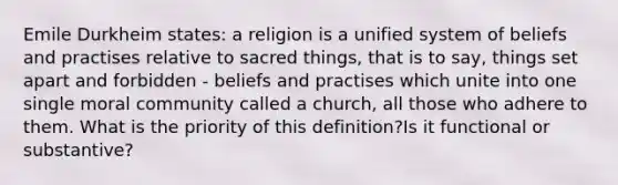 Emile Durkheim states: a religion is a unified system of beliefs and practises relative to sacred things, that is to say, things set apart and forbidden - beliefs and practises which unite into one single moral community called a church, all those who adhere to them. What is the priority of this definition?Is it functional or substantive?