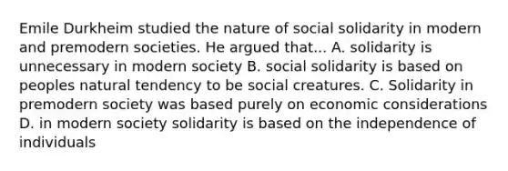 Emile Durkheim studied the nature of social solidarity in modern and premodern societies. He argued that... A. solidarity is unnecessary in modern society B. social solidarity is based on peoples natural tendency to be social creatures. C. Solidarity in premodern society was based purely on economic considerations D. in modern society solidarity is based on the independence of individuals