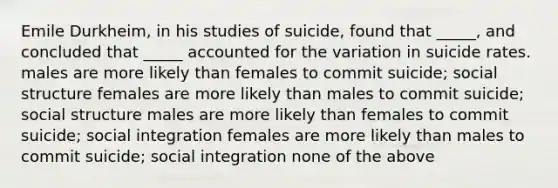 Emile Durkheim, in his studies of suicide, found that _____, and concluded that _____ accounted for the variation in suicide rates. males are more likely than females to commit suicide; social structure females are more likely than males to commit suicide; social structure males are more likely than females to commit suicide; social integration females are more likely than males to commit suicide; social integration none of the above