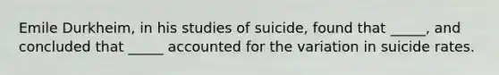 Emile Durkheim, in his studies of suicide, found that _____, and concluded that _____ accounted for the variation in suicide rates.