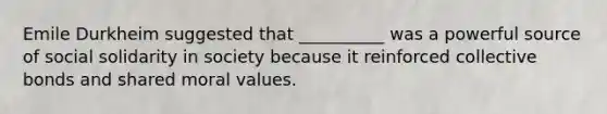 Emile Durkheim suggested that __________ was a powerful source of social solidarity in society because it reinforced collective bonds and shared moral values.